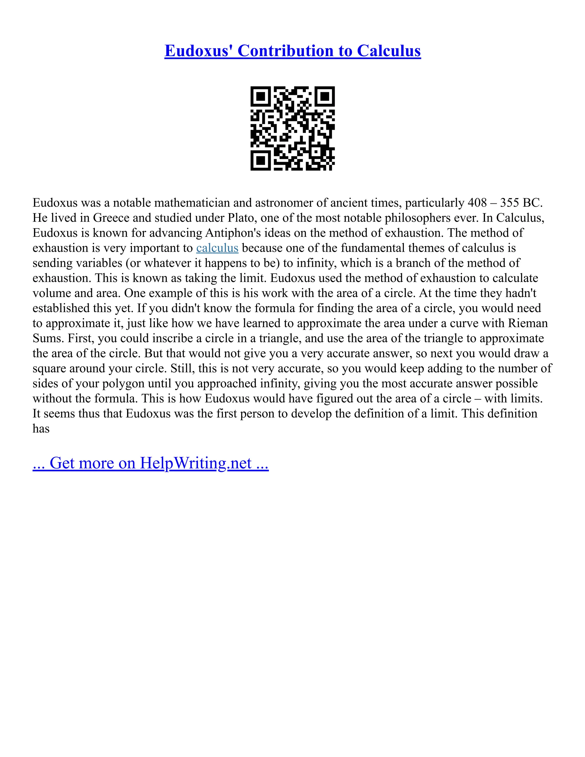 Eudoxus' Contribution to Calculus
Eudoxus was a notable mathematician and astronomer of ancient times, particularly 408 – 355 BC.
He lived in Greece and studied under Plato, one of the most notable philosophers ever. In Calculus,
Eudoxus is known for advancing Antiphon's ideas on the method of exhaustion. The method of
exhaustion is very important to calculus because one of the fundamental themes of calculus is
sending variables (or whatever it happens to be) to infinity, which is a branch of the method of
exhaustion. This is known as taking the limit. Eudoxus used the method of exhaustion to calculate
volume and area. One example of this is his work with the area of a circle. At the time they hadn't
established this yet. If you didn't know the formula for finding the area of a circle, you would need
to approximate it, just like how we have learned to approximate the area under a curve with Rieman
Sums. First, you could inscribe a circle in a triangle, and use the area of the triangle to approximate
the area of the circle. But that would not give you a very accurate answer, so next you would draw a
square around your circle. Still, this is not very accurate, so you would keep adding to the number of
sides of your polygon until you approached infinity, giving you the most accurate answer possible
without the formula. This is how Eudoxus would have figured out the area of a circle – with limits.
It seems thus that Eudoxus was the first person to develop the definition of a limit. This definition
has
... Get more on HelpWriting.net ...
 
