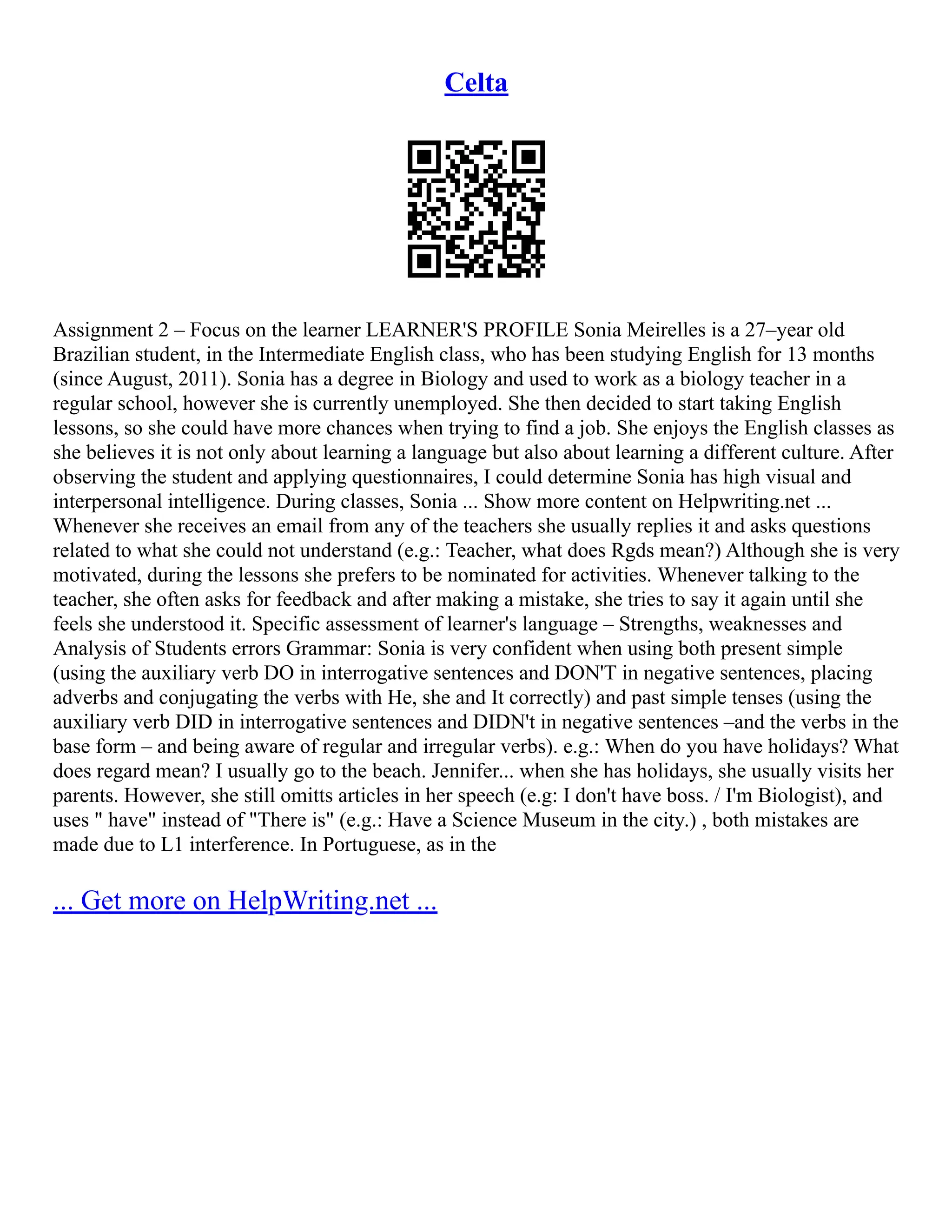 Celta
Assignment 2 – Focus on the learner LEARNER'S PROFILE Sonia Meirelles is a 27–year old
Brazilian student, in the Intermediate English class, who has been studying English for 13 months
(since August, 2011). Sonia has a degree in Biology and used to work as a biology teacher in a
regular school, however she is currently unemployed. She then decided to start taking English
lessons, so she could have more chances when trying to find a job. She enjoys the English classes as
she believes it is not only about learning a language but also about learning a different culture. After
observing the student and applying questionnaires, I could determine Sonia has high visual and
interpersonal intelligence. During classes, Sonia ... Show more content on Helpwriting.net ...
Whenever she receives an email from any of the teachers she usually replies it and asks questions
related to what she could not understand (e.g.: Teacher, what does Rgds mean?) Although she is very
motivated, during the lessons she prefers to be nominated for activities. Whenever talking to the
teacher, she often asks for feedback and after making a mistake, she tries to say it again until she
feels she understood it. Specific assessment of learner's language – Strengths, weaknesses and
Analysis of Students errors Grammar: Sonia is very confident when using both present simple
(using the auxiliary verb DO in interrogative sentences and DON'T in negative sentences, placing
adverbs and conjugating the verbs with He, she and It correctly) and past simple tenses (using the
auxiliary verb DID in interrogative sentences and DIDN't in negative sentences –and the verbs in the
base form – and being aware of regular and irregular verbs). e.g.: When do you have holidays? What
does regard mean? I usually go to the beach. Jennifer... when she has holidays, she usually visits her
parents. However, she still omitts articles in her speech (e.g: I don't have boss. / I'm Biologist), and
uses " have" instead of "There is" (e.g.: Have a Science Museum in the city.) , both mistakes are
made due to L1 interference. In Portuguese, as in the
... Get more on HelpWriting.net ...
 