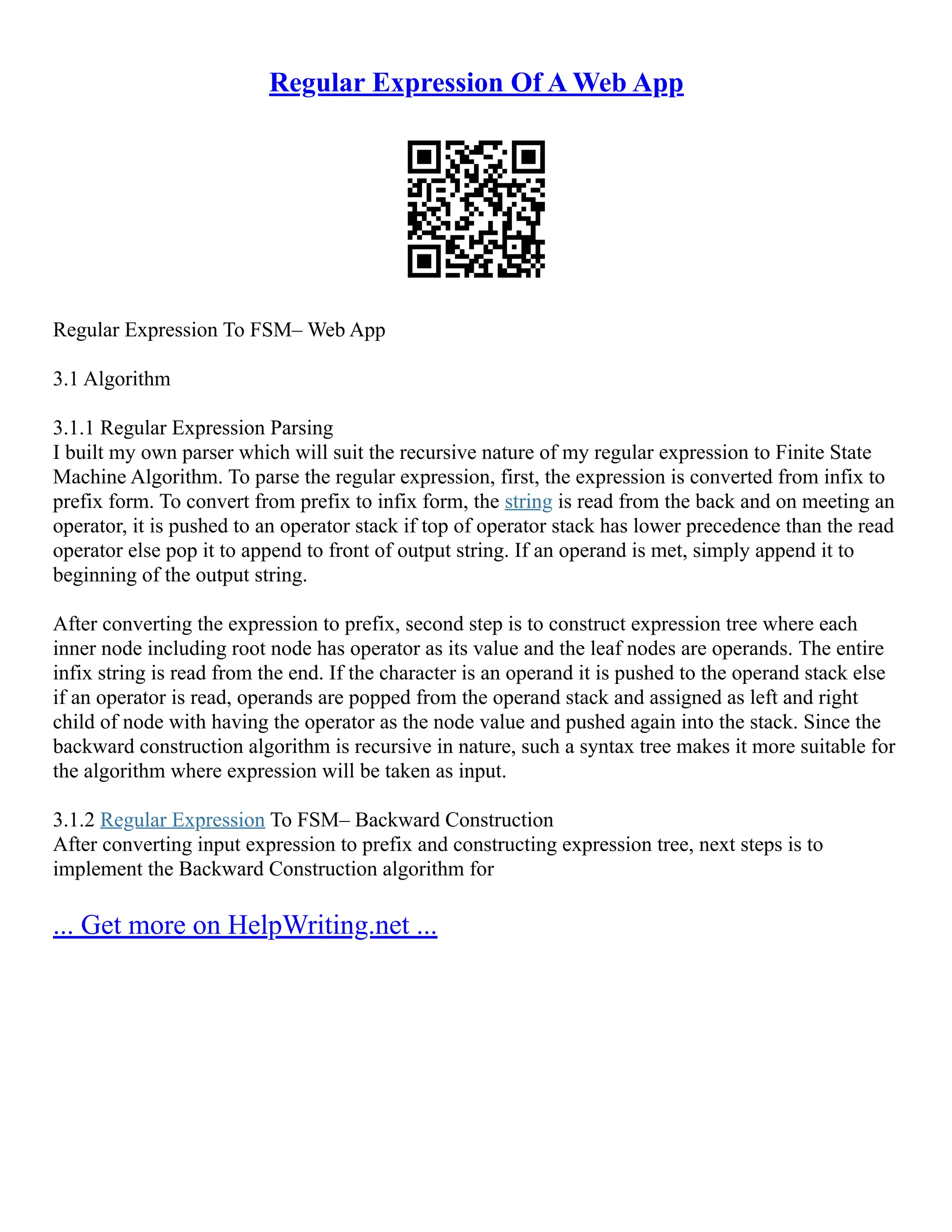 Regular Expression Of A Web App
Regular Expression To FSM– Web App
3.1 Algorithm
3.1.1 Regular Expression Parsing
I built my own parser which will suit the recursive nature of my regular expression to Finite State
Machine Algorithm. To parse the regular expression, first, the expression is converted from infix to
prefix form. To convert from prefix to infix form, the string is read from the back and on meeting an
operator, it is pushed to an operator stack if top of operator stack has lower precedence than the read
operator else pop it to append to front of output string. If an operand is met, simply append it to
beginning of the output string.
After converting the expression to prefix, second step is to construct expression tree where each
inner node including root node has operator as its value and the leaf nodes are operands. The entire
infix string is read from the end. If the character is an operand it is pushed to the operand stack else
if an operator is read, operands are popped from the operand stack and assigned as left and right
child of node with having the operator as the node value and pushed again into the stack. Since the
backward construction algorithm is recursive in nature, such a syntax tree makes it more suitable for
the algorithm where expression will be taken as input.
3.1.2 Regular Expression To FSM– Backward Construction
After converting input expression to prefix and constructing expression tree, next steps is to
implement the Backward Construction algorithm for
... Get more on HelpWriting.net ...
 