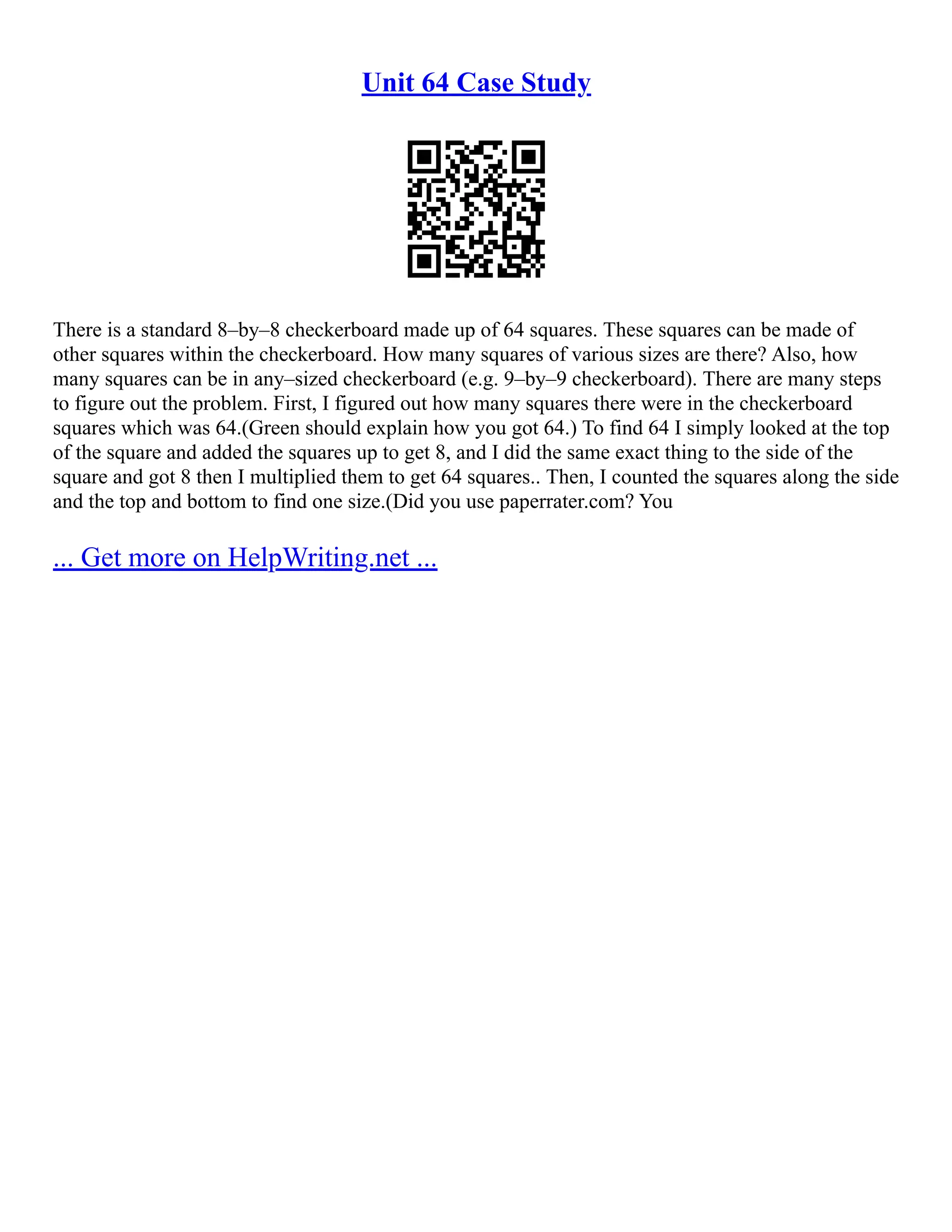 Unit 64 Case Study
There is a standard 8–by–8 checkerboard made up of 64 squares. These squares can be made of
other squares within the checkerboard. How many squares of various sizes are there? Also, how
many squares can be in any–sized checkerboard (e.g. 9–by–9 checkerboard). There are many steps
to figure out the problem. First, I figured out how many squares there were in the checkerboard
squares which was 64.(Green should explain how you got 64.) To find 64 I simply looked at the top
of the square and added the squares up to get 8, and I did the same exact thing to the side of the
square and got 8 then I multiplied them to get 64 squares.. Then, I counted the squares along the side
and the top and bottom to find one size.(Did you use paperrater.com? You
... Get more on HelpWriting.net ...
 