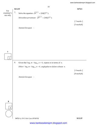 www.banksoalanspm.blogspot.com

10
SULIT
For
examiner’s
use only

7.

3472/1

Solve the equation

9 2 x3  243(272 x ).

Selesaikan persamaan

9 2 x3  243(272 x ).
[ 3 marks ]
[3 markah]

Answer/Jawapan :

7
3
8.

Given that log5 m  log125 n  4, express m in terms of n.
Diberi log5 m  log125 n  4, ungkapkan m dalam sebutan n.
[ 4 marks ]
[4 markah]
Answer/Jawapan :

8
4

3472/1 @ 2012 Hak Cipta BPSBPSK

[Lihat halaman sebelah
SULIT

www.banksoalanspm.blogspot.com

 