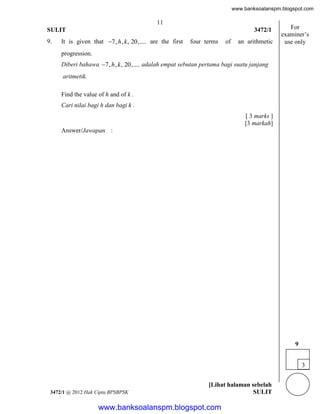 www.banksoalanspm.blogspot.com

11
SULIT
9.

3472/1

It is given that 7, h , k , 20,.... are the first

four terms

of

an arithmetic

For
examiner’s
use only

progression.
Diberi bahawa 7, h , k , 20,.... adalah empat sebutan pertama bagi suatu janjang
aritmetik.
Find the value of h and of k .
Cari nilai bagi h dan bagi k .
[ 3 marks ]
[3 markah]
Answer/Jawapan :

9
3

3472/1 @ 2012 Hak Cipta BPSBPSK

[Lihat halaman sebelah
SULIT

www.banksoalanspm.blogspot.com

 
