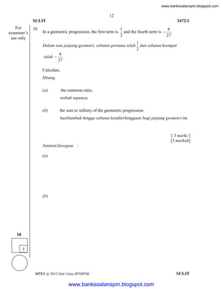 www.banksoalanspm.blogspot.com

12
SULIT
For
examiner’s
use only

10

3472/1

In a geometric progression, the first term is

1
4
and the fourth term is  .
27
2

Dalam satu janjang geometri, sebutan pertama ialah
ialah 

1
dan sebutan keempat
2

4
.
27

Calculate,
Hitung,
(a)

the common ratio,
nisbah sepunya,

(b)

the sum to infinity of the geometric progression.
hasiltambah hingga sebutan ketakterhinggaan bagi janjang geometri itu.

[ 3 marks ]
[3 markah]
Answer/Jawapan :
(a)

(b)

10
3

3472/1 @ 2012 Hak Cipta BPSBPSK

[Lihat halaman sebelah
SULIT

www.banksoalanspm.blogspot.com

 