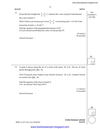www.banksoalanspm.blogspot.com

15
SULIT
13.

3472/1

Given that the straight line

x y
  1 intersect the x-axis at point S and intersect
3 2

the y-axis at point T.

For
examiner’s
use only

x y
Diberi bahawa persamaan garis lurus   1 menyilang paksi- x di titik S dan
3 2
menyilang di paksi- y di titik T.

Find the equation of the perpendicular bisector of ST.
Cari persamaan pembahagi dua sama serenjang bagi ST.
[4 marks ]
[4 markah]
Answer/Jawapan :

13
4
14.

A point S moves along the arc of a circle with centre P(2, 2) . The arc of circle
passes through point Q(6, 4) .
Titik S bergerak pada lengkok suatu bulatan berpusat P(2, 2) . Lengkok bulatan
itu melalui titik Q(6, 4) .
Find the equation of the locus of point S.
Cari persamaan lokus bagi titik S.
[ 3 marks ]
[3 markah]
Answer/Jawapan :

14
3

3472/1 @ 2012 Hak Cipta BPSBPSK

[Lihat halaman sebelah
SULIT

www.banksoalanspm.blogspot.com

 