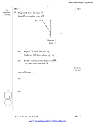 www.banksoalanspm.blogspot.com

16
For
examiner’s
use only

SULIT
15.

3472/1

Diagram 15 shows the vector OR .
Rajah 15 menunjukkan vektor OR .
y
R(-5,12)

O

x

Diagram 15
Rajah 15

(a)

Express OR in the form xi  y j .
Ungkapkan OR dalam sebutan xi  y j .

(b)

Find the unit vector in the direction of OR .
Cari vektor unit dalam arah OR .
[ 3 marks ]
[3 markah]

Answer/Jawapan :

(a)

15

(b)
3

3472/1 @ 2012 Hak Cipta BPSBPSK

[Lihat halaman sebelah
SULIT

www.banksoalanspm.blogspot.com

 