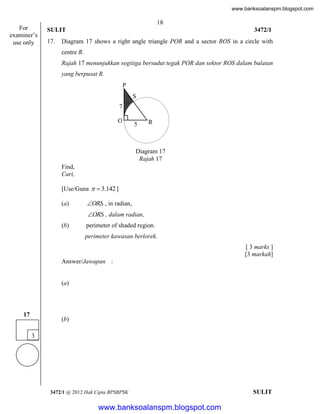 www.banksoalanspm.blogspot.com

For
examiner’s
use only

18
SULIT
17.

3472/1

Diagram 17 shows a right angle triangle POR and a sector ROS in a circle with
centre R.
Rajah 17 menunjukkan segitiga bersudut tegak POR dan sektor ROS dalam bulatan
yang berpusat R.
P
S
7
O
P

5

R

Diagram 17
Rajah 17
Find,
Cari,
[Use/Guna   3.142 ]
(a)

ORS , in radian,
ORS , dalam radian,

(b)

perimeter of shaded region.
perimeter kawasan berlorek.
[ 3 marks ]
[3 markah]

Answer/Jawapan :

(a)

17

(b)
3

3472/1 @ 2012 Hak Cipta BPSBPSK

[Lihat halaman sebelah
SULIT

www.banksoalanspm.blogspot.com

 