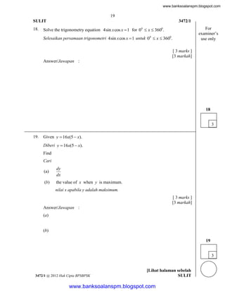 www.banksoalanspm.blogspot.com

19
SULIT
18.

3472/1

Solve the trigonometry equation 4sin x cos x  1 for 00  x  3600.
Selesaikan persamaan trigonometri 4sin x cos x  1 untuk 00  x  3600.

For
examiner’s
use only

[ 3 marks ]
[3 markah]
Answer/Jawapan :

18
3
19.

Given y  16x(5  x).
Diberi y  16x(5  x).
Find
Cari
(a)

dy
dx

(b)

the value of x when y is maximum.
nilai x apabila y adalah maksimum.
[ 3 marks ]
[3 markah]

Answer/Jawapan :
(a)

(b)
19
3

3472/1 @ 2012 Hak Cipta BPSBPSK

[Lihat halaman sebelah
SULIT

www.banksoalanspm.blogspot.com

 
