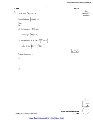 www.banksoalanspm.blogspot.com

21
SULIT

3472/1

21.

For
examiner’s
use only

3

Given that

 f ( x)dx  5.
1
3

 f ( x)dx  5.

Diberi bahawa

1

Find,
Cari,
1

(a) the value of

 2 f ( x)dx,
3

1

nilai bagi

 2 f ( x)dx,
3
3

(b) the value of h if  [h 
1
3

nilai h jika  [h 
1

f ( x)
7
] dx  .
2
2

f ( x)
7
] dx  .
2
2

[ 4 marks ]
[4 markah]
Answer/Jawapan :
(a)

(b)

21
4

3472/1 @ 2012 Hak Cipta BPSBPSK

[Lihat halaman sebelah
SULIT

www.banksoalanspm.blogspot.com

 