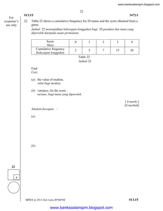 www.banksoalanspm.blogspot.com

22
For
examiner’s
use only

SULIT
22.

3472/1

Table 22 shows a cumulative frequency for 20 teams and the score obtained from a
game.
Jadual 22 menunjukkan kekerapan longgokan bagi 20 pasukan dan mata yang
diperoleh daripada suatu permainan.
Score
Mata
Cumulative frequency
Kekerapan longgokan

0

1

2

3

4

2

5

7

15

20

Table 22
Jadual 22
Find
Cari,
(a) the value of median,
nilai bagi median,
(b) variance, for the score.
varians, bagi mata yang diperoleh.
[ 4 marks ]
[4 markah]
Answer/Jawapan :
(a)

(b)

22
4

3472/1 @ 2012 Hak Cipta BPSBPSK

[Lihat halaman sebelah
SULIT

www.banksoalanspm.blogspot.com

 