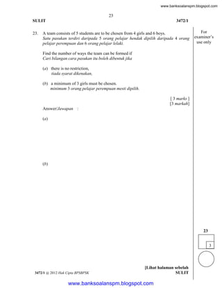 www.banksoalanspm.blogspot.com

23
SULIT
23.

3472/1

A team consists of 5 students are to be chosen from 4 girls and 6 boys.
Satu pasukan terdiri daripada 5 orang pelajar hendak dipilih daripada 4 orang
pelajar perempuan dan 6 orang pelajar lelaki.

For
examiner’s
use only

Find the number of ways the team can be formed if
Cari bilangan cara pasukan itu boleh dibentuk jika
(a) there is no restriction,
tiada syarat dikenakan,
(b) a minimum of 3 girls must be chosen.
minimum 3 orang pelajar perempuan mesti dipilih.
[ 3 marks ]
[3 markah]
Answer/Jawapan :
(a)

(b)

23
3

3472/1 @ 2012 Hak Cipta BPSBPSK

[Lihat halaman sebelah
SULIT

www.banksoalanspm.blogspot.com

 