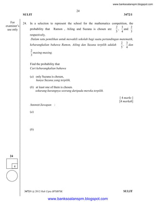 www.banksoalanspm.blogspot.com

24
SULIT
For
examiner’s
use only

24.

3472/1

In a selection to represent the school for the mathematics competition, the
2 3
2
probability that Ramon , Ailing and Suzana is chosen are
,
and
5 4
3
respectively.
Dalam satu pemilihan untuk mewakili sekolah bagi suatu pertandingan matematik,
2 3
kebarangkalian bahawa Ramon, Ailing dan Suzana terpilih adalah
, dan
5 4
2
masing-masing.
3
Find the probability that
Cari kebarangkalian bahawa
(a) only Suzana is chosen,
hanya Suzana yang terpilih,
(b) at least one of them is chosen.
sekurang-kurangnya seorang daripada mereka terpilih.
[ 4 marks ]
[4 markah]
Answer/Jawapan :
(a)

(b)

24
4

3472/1 @ 2012 Hak Cipta BPSBPSK

[Lihat halaman sebelah
SULIT

www.banksoalanspm.blogspot.com

 