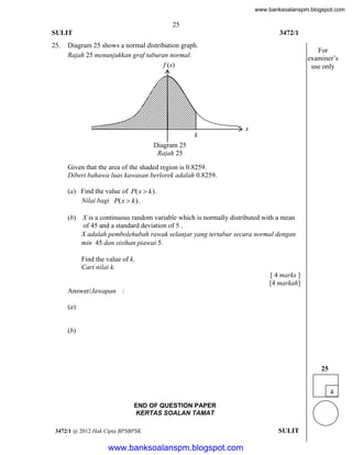 www.banksoalanspm.blogspot.com

25
SULIT
25.

3472/1

Diagram 25 shows a normal distribution graph.
Rajah 25 menunjukkan graf taburan normal.
f (x)

For
examiner’s
use only

x
k
Diagram 25
Rajah 25
Given that the area of the shaded region is 0.8259.
Diberi bahawa luas kawasan berlorek adalah 0.8259.
(a) Find the value of P( x  k ).
Nilai bagi P( x  k ).
(b) X is a continuous random variable which is normally distributed with a mean
of 45 and a standard deviation of 5 .
X adalah pembolehubah rawak selanjar yang tertabur secara normal dengan
min 45 dan sisihan piawai 5.
Find the value of k.
Cari nilai k.
[ 4 marks ]
[4 markah]
Answer/Jawapan :
(a)

(b)

25
4
END OF QUESTION PAPER
KERTAS SOALAN TAMAT
3472/1 @ 2012 Hak Cipta BPSBPSK

[Lihat halaman sebelah
SULIT

www.banksoalanspm.blogspot.com

 