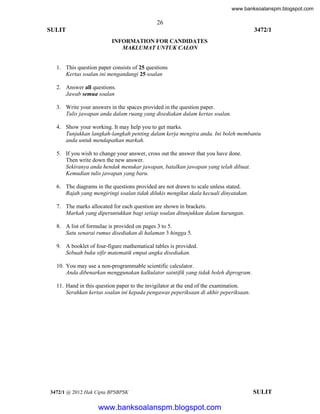 www.banksoalanspm.blogspot.com

26
SULIT

3472/1
INFORMATION FOR CANDIDATES
MAKLUMAT UNTUK CALON

1. This question paper consists of 25 questions
Kertas soalan ini mengandungi 25 soalan
2. Answer all questions.
Jawab semua soalan
3. Write your answers in the spaces provided in the question paper.
Tulis jawapan anda dalam ruang yang disediakan dalam kertas soalan.
4. Show your working. It may help you to get marks.
Tunjukkan langkah-langkah penting dalam kerja mengira anda. Ini boleh membantu
anda untuk mendapatkan markah.
5. If you wish to change your answer, cross out the answer that you have done.
Then write down the new answer.
Sekiranya anda hendak menukar jawapan, batalkan jawapan yang telah dibuat.
Kemudian tulis jawapan yang baru.
6. The diagrams in the questions provided are not drawn to scale unless stated.
Rajah yang mengiringi soalan tidak dilukis mengikut skala kecuali dinyatakan.
7. The marks allocated for each question are shown in brackets.
Markah yang diperuntukkan bagi setiap soalan ditunjukkan dalam kurungan.
8. A list of formulae is provided on pages 3 to 5.
Satu senarai rumus disediakan di halaman 3 hingga 5.
9. A booklet of four-figure mathematical tables is provided.
Sebuah buku sifir matematik empat angka disediakan.
10. You may use a non-programmable scientific calculator.
Anda dibenarkan menggunakan kalkulator saintifik yang tidak boleh diprogram.
11. Hand in this question paper to the invigilator at the end of the examination.
Serahkan kertas soalan ini kepada pengawas peperiksaan di akhir peperiksaan.

3472/1 @ 2012 Hak Cipta BPSBPSK

[Lihat halaman sebelah
SULIT

www.banksoalanspm.blogspot.com

 