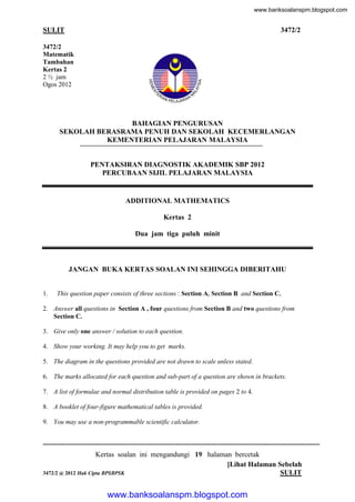 www.banksoalanspm.blogspot.com

SULIT

1

3472/2

3472/2
Matematik
Tambahan
Kertas 2
2 ½ jam
Ogos 2012

BAHAGIAN PENGURUSAN
SEKOLAH BERASRAMA PENUH DAN SEKOLAH KECEMERLANGAN
KEMENTERIAN PELAJARAN MALAYSIA

PENTAKSIRAN DIAGNOSTIK AKADEMIK SBP 2012
PERCUBAAN SIJIL PELAJARAN MALAYSIA

ADDITIONAL MATHEMATICS
Kertas 2
Dua jam tiga puluh minit

JANGAN BUKA KERTAS SOALAN INI SEHINGGA DIBERITAHU

1.

This question paper consists of three sections : Section A, Section B and Section C.

2. Answer all questions in Section A , four questions from Section B and two questions from
Section C.
3. Give only one answer / solution to each question.
4. Show your working. It may help you to get marks.
5. The diagram in the questions provided are not drawn to scale unless stated.
6. The marks allocated for each question and sub-part of a question are shown in brackets.
7. A list of formulae and normal distribution table is provided on pages 2 to 4.
8. A booklet of four-figure mathematical tables is provided.
9. You may use a non-programmable scientific calculator.

Kertas soalan ini mengandungi 19 halaman bercetak
[Lihat Halaman Sebelah
3472/2 @ 2012 Hak Cipta BPSBPSK
SULIT

www.banksoalanspm.blogspot.com

 