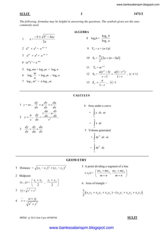 www.banksoalanspm.blogspot.com

2

SULIT

3472/2

The following formulae may be helpful in answering the questions. The symbols given are the ones
commonly used.
ALGEBRA

 b  b  4ac
2a
2

1

x=

8 logab =

2 am  an = a m + n

9 Tn = a + (n-1)d

am  an = a m - n

3

10 Sn =

4 (am) n = a nm
5

loga mn = log am + loga n

6

m
loga
= log am - loga n
n

log a mn = n log a m

7

logc b
logc a

n
[2a  (n  1)d ]
2

Tn = ar n-1

11

a(r n  1) a(1  r n )
, (r  1)
12 Sn =

r 1
1 r
a
13 S 
, r <1
1 r
CALCULUS

dy
dv
du
u v
dx
dx
dx
du
dv
v
u
u dy
 dx 2 dx ,
2 y ,
v
v dx
1 y = uv ,

4 Area under a curve
b

y

=

b

=

dy dy du


dx du dx

3

dx or

a

 x dy
a

5 Volume generated
b



= y 2 dx or
a
b

=

 x

2

dy

a

GEOM ETRY
1 Distance =

( x1  x2 ) 2  ( y1  y 2 ) 2

 nx1  mx 2 ny1  my 2 
,

mn 
 mn

( x,y) = 

2 Midpoint

y  y2 
 x1  x2
, 1

2 
 2

(x , y) = 
3

r  x2  y 2

4

r



5 A point dividing a segment of a line

6. Area of triangle =

1
( x1 y 2  x2 y3  x3 y11 )  ( x2 y1  x3 y 2  x1 y3 )
2

xi  yj
x2  y 2

3472/2 @ 2012 Hak Cipta BPSBPSK

[ Lihat halaman sebelah
SULIT

www.banksoalanspm.blogspot.com

 