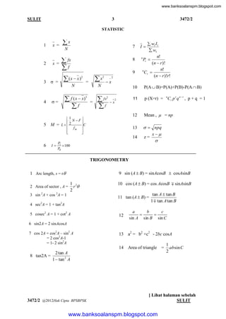 www.banksoalanspm.blogspot.com

SULIT

3472/2

3
STATISTIC

1

x =

2

x =

3

 =

x

7

N

 fx
f

8

(x  x )

x

2

=

N

 f ( x  x)
f

N

=

5

_2

x

10
2

11

1

2 N F
M = L
C
 fm 





=

x

2

p (X=r) = nCr p r q n  r , p + q = 1
Mean ,  = np

13

 fx
f

P(A  B)=P(A)+P(B)-P(A  B)

12

2

4

9
2

  npq
x
z=


14
6

I

 w1 I1
 w1
n!
n
Pr 
(n  r )!
n!
n
Cr 
(n  r )!r!

I

P1
 100
P0

TRIGONOMETRY
1 Arc length, s = r 
2 Area of sector , A =

9 sin (A  B) = sinAcosB  cosAsinB
1 2
r
2

3 sin 2A + cos 2A = 1

10 cos (A  B) = cos AcosB  sinAsinB
11 tan (A  B) =

4 sec2A = 1 + tan2A

tan A  tan B
1  tan A tan B

12

a
b
c


sin A sin B sin C

13

a2 = b2 +c2 - 2bc cosA

14

5 cosec2 A = 1 + cot2 A

Area of triangle

6 sin2A = 2 sinAcosA
7 cos 2A = cos2A – sin2 A
= 2 cos2A-1
= 1- 2 sin2A

8 tan2A =

2 tan A
1  tan 2 A

3472/2 @2012Hak Cipta BPSBPSK

=

1
absin C
2

[ Lihat halaman sebelah
SULIT

www.banksoalanspm.blogspot.com

 