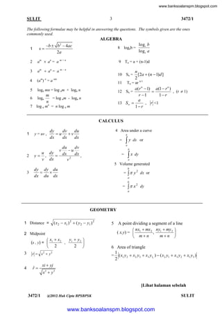 www.banksoalanspm.blogspot.com

3

SULIT

3472/1

The following formulae may be helpful in answering the questions. The symbols given are the ones
commonly used.

ALGEBRA
x

1

b  b  4ac
2a

logc b
logc a

2

2

am  an = a m + n

3

am  an = a m -

4

(am) n = a nm

5

loga mn = log am + loga n

6

loga

7

8 logab =

log a mn = n log a m

9 Tn = a + (n-1)d

n

10 Sn =

n
[2a  (n  1)d ]
2

Tn = ar n-1

11

a(r n  1) a(1  r n )
12 Sn =
, (r  1)

r 1
1 r
a
13 S 
, r <1
1 r

m
= log am - loga n
n

CALCULUS
1

2

4 Area under a curve

dy
dv
du
u v
dx
dx
dx

y = uv ,

u dy

y ,
v dx

v

b

y

=

dx or

a

du
dv
u
dx
dx ,
2
v

b

=

 x dy
a

5 Volume generated
3

b

dy dy du


dx du dx

=   y 2 dx or
a
b

=

 x

2

dy

a

GEOMETRY
( x2  x1 ) 2  ( y 2  y1 ) 2

1 Distance =
2 Midpoint

y  y2 
 x1  x2
, 1

2 
 2

5

A point dividing a segment of a line
 nx  mx 2 ny1  my 2 
( x,y) =  1
,

mn 
 mn

(x , y) = 

3

r  x y

4

ˆ
r

2

2

6 Area of triangle
1
= ( x1 y 2  x2 y3  x3 y11 )  ( x2 y1  x3 y 2  x1 y3 )
2

xi  yj
x2  y 2

[Lihat halaman sebelah
3472/1

@2012 Hak Cipta BPSBPSK

www.banksoalanspm.blogspot.com

SULIT

 