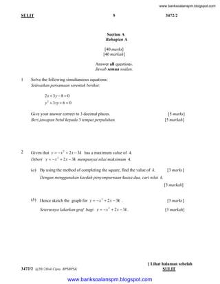 www.banksoalanspm.blogspot.com

5

SULIT

3472/2

Section A
Bahagian A
[40 marks]
[40 markah]
Answer all questions.
Jawab semua soalan.
1

Solve the following simultaneous equations:
Selesaikan persamaan serentak berikut:

2x  3 y  8  0
y 2  3xy  6  0
Give your answer correct to 3 decimal places.
Beri jawapan betul kepada 3 tempat perpuluhan.

2

[5 marks]
[5 markah]

Given that y   x 2  2 x  3k has a maximum value of 4.
Diberi y   x 2  2 x  3k mempunyai nilai maksimum 4.
(a) By using the method of completing the square, find the value of k.

[3 marks]

Dengan menggunakan kaedah penyempurnaan kuasa dua, cari nilai k.
[3 markah]
(b) Hence sketch the graph for y   x 2  2 x  3k .

[3 marks]

Seterusnya lakarkan graf bagi y   x 2  2 x  3k .

3472/2 @2012Hak Cipta BPSBPSK

[3 markah]

[ Lihat halaman sebelah
SULIT

www.banksoalanspm.blogspot.com

 