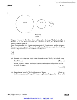 www.banksoalanspm.blogspot.com

6

SULIT

3472/2

3

16 cm

8 cm

4 cm

Diagram 3
Rajah 3
Diagram 3 shows the first three of an infinite series of circles. The first circle has a
diameter of 16 cm, the second circle has a diameter of 8 cm, the third circle has a
diameter of 4 cm and so on.
Rajah 3 menunjukkan tiga bulatan daripada satu siri bulatan yang ketakterhinggaan.
Bulatan pertama mempunyai diameter 16 cm, bulatan kedua mempunyai diameter 8 cm,
bulatan ketiga mempunyai diameter 4 cm dan seterusnya.
Find,
Cari,
(a) the value of n, if the total length of the circumferences of the first n circles is more
than 30.5π cm,

[4 marks]

nilai n, jika hasil tambah panjang lilitan bulatan bagi n bulatan pertama adalah
melebihi 30.5π cm,
[4 markah]
(b) the total area, in cm2, of this infinite series of circles.
jumlah luas , dalam cm2, bagi siri bulatan yang ketakterhinggaan ini.

3472/2 @ 2012Hakcipta BPSBPSK

[3 marks]
[3 markah]

[ Lihat halaman sebelah
SULIT

www.banksoalanspm.blogspot.com

 
