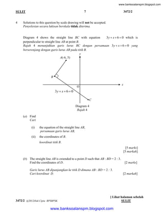 www.banksoalanspm.blogspot.com

7

SULIT

4

3472/2

Solutions to this question by scale drawing will not be accepted.
Penyelesian secara lukisan berskala tidak diterima.
Diagram 4 shows the straight line BC with equation
3 y  x  6  0 which is
perpendicular to straight line AB at point B.
Rajah 4 menunjukkan garis lurus BC dengan persamaan 3 y  x  6  0 yang
berserenjang dengan garis lurus AB pada titik B.
y
A(-6, 5)

B
x

O

3y  x  6  0
C
Diagram 4
Rajah 4
(a) Find
Cari
(i)

the equation of the straight line AB,
persamaan garis lurus AB,

(ii)

the coordinates of B.
koordinat titik B.
[5 marks]
[5 markah]

(b) The straight line AB is extended to a point D such that AB : BD = 2 : 3.
Find the coordinates of D.

[2 marks]

Garis lurus AB dipanjangkan ke titik D dimana AB : BD = 2 : 3.
Cari koordinat D.

[2 markah]

3472/2 @2012Hak Cipta BPSBPSK

[ Lihat halaman sebelah
SULIT

www.banksoalanspm.blogspot.com

 