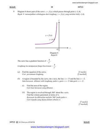 www.banksoalanspm.blogspot.com

10

SULIT
8

3472/2

Diagram 8 shows part of the curve y  f ( x) which passes through point (1, 4).
Rajah 8 menunjukkan sebahagian dari lengkung y  f ( x) yang melalui titik (1, 4).
y

y  f ( x)
(1, 4)

x

O
Diagram 8
Rajah 8
The curve has a gradient function of 

4
.
x3

Lengkung itu mempunyai fungsi kecerunan 

4
.
x3

(a)

Find the equation of the curve,
Cari persamaan lengkung,

(b)

A region is bounded by the curve, the x-axis, the line x  5 and the line x  2 .
Satu kawasan dibatasi oleh lengkung, paksi-x, garis x  5 dan garis x  2 .
(i)

Find the area of the region.
Cari luas kawasan yang dibatasi.

(ii)

[3 marks]
[3 markah]

The region is revolved through 360 about the x-axis.
Find the volume generated, in terms of .
Kawasan itu dikisarkan melalui 360 pada paksi-x .
Cari isipadu yang dijana dalam sebutan .
[7 marks]
[7 markah]

3472/2 @ 2012Hakcipta BPSBPSK

[ Lihat halaman sebelah
SULIT

www.banksoalanspm.blogspot.com

 