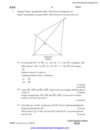 www.banksoalanspm.blogspot.com

11

SULIT
9

3472/2

Diagram 9 shows quadrilateral OABC. Point D lies on straight line AC .
Rajah 9 menunjukkan sisiempat OABC. Titik D berada di atas garis lurus AC.
B

C

D

O

A
Diagram 9
Rajah 9





(a) It is given that OA  7 x, OC  5 y , AD : DC = 3 : 1 and




Diberi bahawa OA  7 x, OC  5 y ,AD : DC = 3 : 1 dan


AB .
Express in terms of x and/or y.





OC is parallel to AB .

OC selari dengan

Ungkapkan dalam sebutan x dan/atau y
(i)
(ii)

AC ,

OD .

[3 marks]
[3 markah]







(b) Using AB  hOC and DB  kOD , where h and k are constants, find the value of
h and of k.
[5 marks]







Dengan menggunakan AB  hOC and DB  kOD , di mana h dan k adalah
pemalar, cari nilai h dan nilai k.
[5 markah]
(c) Given that y  4 units and the area of OCD is 50 cm2, find the perpendicular
distance from point D to OC.
[2 marks]
2
Diberi bahawa y  4 unit dan luas OCD ialah 50 cm , cari jarak tegak dari
titik D ke OC.

3472/2 @2012Hak Cipta BPSBPSK

[2 marks]
[ Lihat halaman sebelah
SULIT

www.banksoalanspm.blogspot.com

 