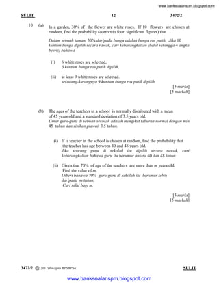 www.banksoalanspm.blogspot.com

12

SULIT
10

(a)

3472/2

In a garden, 30% of the flower are white roses. If 10 flowers are chosen at
random, find the probability (correct to four significant figures) that
Dalam sebuah taman, 30% daripada bunga adalah bunga ros putih. Jika 10
kuntum bunga dipilih secara rawak, cari kebarangkalian (betul sehingga 4 angka
beerti) bahawa
(i)

6 white roses are selected,
6 kuntum bunga ros putih dipilih,

(ii)

at least 9 white roses are selected.
sekurang-kurangnya 9 kuntum bunga ros putih dipilih.
[5 marks]
[5 markah]

(b)

The ages of the teachers in a school is normally distributed with a mean
of 45 years old and a standard deviation of 3.5 years old.
Umur guru-guru di sebuah sekolah adalah mengikut taburan normal dengan min
45 tahun dan sisihan piawai 3.5 tahun.

(i) If a teacher in the school is chosen at random, find the probability that
the teacher has age between 40 and 48 years old.
Jika seorang guru di sekolah itu dipilih secara rawak, cari
kebarangkalian bahawa guru itu berumur antara 40 dan 48 tahun.
(ii) Given that 70% of age of the teachers are more than m years old.
Find the value of m.
Diberi bahawa 70% guru-guru di sekolah itu berumur lebih
daripada m tahun.
Cari nilai bagi m.
[5 marks]
[5 markah]

3472/2 @ 2012Hakcipta BPSBPSK

[ Lihat halaman sebelah
SULIT

www.banksoalanspm.blogspot.com

 