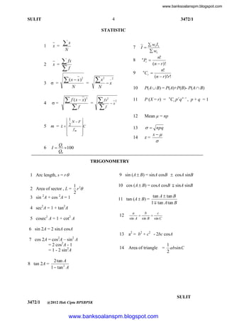 www.banksoalanspm.blogspot.com

4

SULIT

3472/1

STATISTIC

1

x =

2

x =

 =

3

x

7

N

 fx
f

8

(x  x )

x

2

N

 f ( x  x)
f

4

=

5

=

9
2

_2

x

 fx
f

2

11

I

=

x

2

P(A  B) = P(A)+P(B)- P(A  B)
P (X = r) = nCr p r q n  r , p + q = 1

Mean µ = np

13

2

10

12

N

1

2 N F
m = L
C
 fm 





6

 w1 I1
 w1
n!
n
Pr 
(n  r )!
n!
n
Cr 
(n  r )!r!

I

  npq
x
z=


14

Q1
100
Q0

TRIGONOMETRY
1 Arc length, s = r 

9 sin (A  B) = sinA cosB  cosA sinB

2 Area of sector , L =
3 sin 2A + cos 2A = 1

1 2
r
2

10 cos (A  B) = cosA cosB  sinA sinB
11 tan (A  B) =

4 sec2A = 1 + tan2A

tan A  tan B
1  tan A tan B

2

5 cosec A = 1 + cot A

12

a
b
c


sin A sin B sin C

13

2

a2 = b2 + c2 - 2bc cosA

14

Area of triangle

6 sin 2A = 2 sinA cosA
7 cos 2A = cos2A – sin2 A
= 2 cos2A - 1
= 1 - 2 sin2A
8 tan 2A =

=

1
absin C
2

2 tan A
1  tan 2 A

[ Lihat halaman sebelah
SULIT
3472/1

@2012 Hak Cipta BPSBPSK

www.banksoalanspm.blogspot.com

 