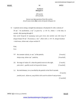 www.banksoalanspm.blogspot.com

14

SULIT

3472/2

Section C
Bahagian C
[20 marks]
[20 markah]
Answer any two questions from this section.
Jawab mana-mana dua soalan daripada bahagian ini.

12 A particle moves along a straight line and passes a fixed point O, with a velocity of
30 ms1 . Its acceleration, a ms2 ,is given by a  10  5t , where t is the time, in
second, after passing through O.
Satu zarah bergerak di sepanjang suatu garis lurus dan melalui satu titik tetap O
dengan halaju 30 ms1 .Pecutannya, a ms2 , diberi oleh a  10  5t , dengan keadaan
t ialah masa, dalam saat, selepas melalui O.

Find,
Cari,

(a)

the constant velocity, in ms1 ,of the particle,

[4 marks]

halaju tetap, dalam ms1 ,zarah itu,

(b)

[4 markah]

the range of values of t ,when the particle moves to the right,
julat nilai t , apabila zarah itu bergerak ke kanan,

(c)

[3 marks]
[3 markah]

the total distance, in m, travelled by the particle in the first 8 seconds.
[3 marks]
jumlah jarak , dalam m, yang dilalui oleh zarah itu dalam 8 saat pertama.
[3 markah]

3472/2 @ 2012Hakcipta BPSBPSK

[ Lihat halaman sebelah
SULIT

www.banksoalanspm.blogspot.com

 