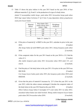 www.banksoalanspm.blogspot.com

15

SULIT

3472/2

13 Table 13 shows the price indices in the year 2011 based on the year 2010, of four
different materials P, Q, R and S in the production of a type of a body lotion.
Jadual 13 menunjukkan indeks harga pada tahun 2011 berasaskan harga pada tahun
2010 bagi empat bahan berlainan P, Q, R dan S yang digunakan dalam pengeluaran
suatu jenis losyen badan.
Material
Bahan
P
Q
R
S

Price Index 2011
Indeks Harga 2011
(2010 = 100)
110
125
140
88

Weightage
Pemberat
h
4
h+3
5

Table 13 / Jadual 13
(a)

If the price of material Q is RM55 in the year 2011, calculate its price in the year
2010.

[2 marks]

Jika harga bahan Q ialah RM55 pada tahun 2011, hitung harganya pada tahun
2010.
(b)

[2 markah]

If the composite index for the year 2011 based on the year 2010 is 115, find the
value of h.

[2 marks]

Jika indeks komposit pada tahun 2011 berasaskan tahun 2010 ialah 115, cari
nilai h.
(c)

[2 markah]

Find the price of the body lotion in the year 2011 if its price in the year 2010 was
RM 20.00.

[2 marks]

Cari harga losyen badan pada tahun 2011 jika harganya pada tahun 2010 ialah
RM20.00.
(d)

[2 markah]

Given that the price of material S increases by 25 % from the year 2011 to the
year 2012, while the others remain unchanged. Calculate the composite index of
the body lotion in the year 2012 based on the year 2010.

[4 marks]

Diberi bahawa harga bahan S meningkat 25 % dari tahun 2011 ke tahun 2012,
manakala bahan-bahan lain tidak berubah. Hitung indeks komposit losyen badan
pada tahun 2012 berasaskan tahun 2010.

3472/2 @2012Hak Cipta BPSBPSK

[4 markah]
[ Lihat halaman sebelah
SULIT

www.banksoalanspm.blogspot.com

 