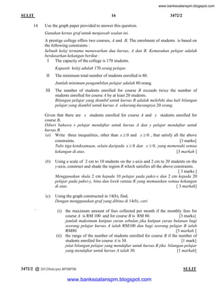 www.banksoalanspm.blogspot.com

16

SULIT
14

3472/2

Use the graph paper provided to answer this question.
Gunakan kertas graf untuk menjawab soalan ini.
A prestige college offers two courses, A and B. The enrolment of students is based on
the following constraints :
Sebuah kolej ternama menawarkan dua kursus, A dan B. Kemasukan pelajar adalah
berdasarkan kekangan berikut :
I The capacity of the college is 170 students.
Kapasiti kolej adalah 170 orang pelajar.
II

The minimum total number of students enrolled is 80.
Jumlah minimum pengambilan pelajar adalah 80 orang.

III

The number of students enrolled for course B exceeds twice the number of
students enrolled for course A by at least 20 students.
Bilangan pelajar yang diambil untuk kursus B adalah melebihi dua kali bilangan
pelajar yang diambil untuk kursus A sekurang-kurangnya 20 orang.

Given that there are x students enrolled for course A and y students enrolled for
course B,
Diberi bahawa x pelajar mendaftar untuk kursus A dan y pelajar mendaftar untuk
kursus B.
(a) Write three inequalities, other than x  0 and y  0 , that satisfy all the above
constraints.
[3 marks]
Tulis tiga ketaksamaan, selain daripada x  0 dan y  0 , yang memenuhi semua
kekangan di atas.
[3 markah ]
(b)

(c)

`

Using a scale of 2 cm to 10 students on the x-axis and 2 cm to 20 students on the
y-axis, construct and shade the region R which satisfies all the above constraints.
[ 3 marks ]
Menggunakan skala 2 cm kepada 10 pelajar pada paksi-x dan 2 cm kepada 20
pelajar pada paksi-y, bina dan lorek rantau R yang memuaskan semua kekangan
di atas.
[ 3 markah]
Using the graph constructed in 14(b), find,
Dengan menggunakan graf yang dibina di 14(b), cari
(i) the maximum amount of fees collected per month if the monthly fees for
course A is RM 100 and for course B is RM 80.
[3 marks]
jumlah maksimum kutipan yuran sebulan jika kutipan yuran bulanan bagi
seorang pelajar kursus A ialah RM100 dan bagi seorang pelajar B ialah
RM80.
[3 markah ]
(ii) the range of the number of students enrolled for course B if the number of
students enrolled for course A is 30.
[1 mark]
julat bilangan pelajar yang mendaftar untuk kursus B jika bilangan pelajar
yang mendaftar untuk kursus A ialah 30.
[1 markah]

3472/2 @ 2012Hakcipta BPSBPSK

[ Lihat halaman sebelah
SULIT

www.banksoalanspm.blogspot.com

 