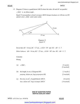 www.banksoalanspm.blogspot.com

17

SULIT

3472/2

15 Diagram 15 shows a quadrilateral ABCD where the sides AB and DC are parallel.

 BAC is an obtuse angle .
Rajah 15 menunjukkan sebuah sisiempat ABCD dengan keadaan sisi AB dan sisi DC
adalah selari. BAC ialah sudut cakah.
A

14 cm
D
30o
C

B

27 cm
Diagram 15
Rajah 15

Given that AB = 14 cm, BC = 27 cm , ACB = 30o and DC : AB = 3 : 7.
Diberi bahawa AB = 14 cm, BC = 27 cm , ACB = 30o dan DC : AB = 3 : 7.

Calculate
Hitung

(a)

 BAC ,

(b)

the length, in cm, of diagonal BD,

[ 3 marks ]

panjang, dalam cm, bagi perpenjuru BD,

[3 markah]

(c)

[3 marks]
[3 markah]

the area, in cm2, of quadrilateral ABCD.

[4 marks]

2

luas, dalam cm , bagi sisiempat ABCD.

[ 4 markah]

END OF QUESTION PAPER
KERTAS SOALAN TAMAT

3472/2 @2012Hak Cipta BPSBPSK

[ Lihat halaman sebelah
SULIT

www.banksoalanspm.blogspot.com

 