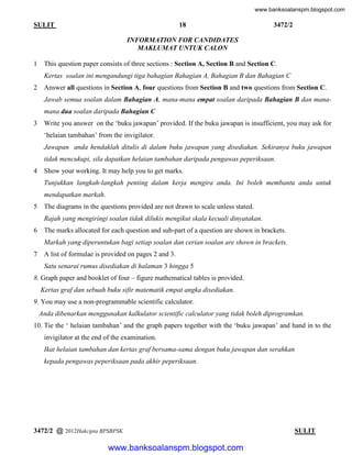 www.banksoalanspm.blogspot.com

18

SULIT

3472/2

INFORMATION FOR CANDIDATES
MAKLUMAT UNTUK CALON
1

This question paper consists of three sections : Section A, Section B and Section C.
Kertas soalan ini mengandungi tiga bahagian Bahagian A, Bahagian B dan Bahagian C

2

Answer all questions in Section A, four questions from Section B and two questions from Section C.
Jawab semua soalan dalam Bahagian A, mana-mana empat soalan daripada Bahagian B dan manamana dua soalan daripada Bahagian C

3

Write you answer on the ‘buku jawapan’ provided. If the buku jawapan is insufficient, you may ask for
‘helaian tambahan’ from the invigilator.
Jawapan anda hendaklah ditulis di dalam buku jawapan yang disediakan. Sekiranya buku jawapan
tidak mencukupi, sila dapatkan helaian tambahan daripada pengawas peperiksaan.

4

Show your working. It may help you to get marks.
Tunjukkan langkah-langkah penting dalam kerja mengira anda. Ini boleh membantu anda untuk
mendapatkan markah.

5

The diagrams in the questions provided are not drawn to scale unless stated.
Rajah yang mengiringi soalan tidak dilukis mengikut skala kecuali dinyatakan.

6

The marks allocated for each question and sub-part of a question are shown in brackets.
Markah yang diperuntukan bagi setiap soalan dan cerian soalan are shown in brackets.

7

A list of formulae is provided on pages 2 and 3.
Satu senarai rumus disediakan di halaman 3 hingga 5

8. Graph paper and booklet of four – figure mathematical tables is provided.
Kertas graf dan sebuah buku sifir matematik empat angka disediakan.
9. You may use a non-programmable scientific calculator.
Anda dibenarkan menggunakan kalkulator scientific calculator yang tidak boleh diprogramkan.
10. Tie the ‘ helaian tambahan’ and the graph papers together with the ‘buku jawapan’ and hand in to the
invigilator at the end of the examination.
Ikat helaian tambahan dan kertas graf bersama-sama dengan buku jawapan dan serahkan
kepada pengawas peperiksaan pada akhir peperiksaan.

3472/2 @ 2012Hakcipta BPSBPSK

[ Lihat halaman sebelah
SULIT

www.banksoalanspm.blogspot.com

 