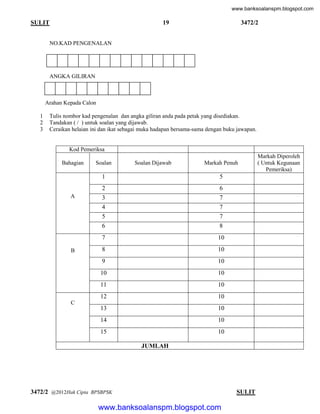 www.banksoalanspm.blogspot.com

19

SULIT

3472/2

NO.KAD PENGENALAN

ANGKA GILIRAN

Arahan Kepada Calon
1
2
3

Tulis nombor kad pengenalan dan angka giliran anda pada petak yang disediakan.
Tandakan ( / ) untuk soalan yang dijawab.
Ceraikan helaian ini dan ikat sebagai muka hadapan bersama-sama dengan buku jawapan.

Kod Pemeriksa
Bahagian

Soalan

Soalan Dijawab

Markah Penuh

1

8

7

10

8

10

9

10

10

10

11

10

12

10

13

10

14

10

15

B

6
7
7
7

6

A

5

2
3
4
5

Markah Diperoleh
( Untuk Kegunaan
Pemeriksa)

10

C

JUMLAH

3472/2 @2012Hak Cipta BPSBPSK

[ Lihat halaman sebelah
SULIT

www.banksoalanspm.blogspot.com

 