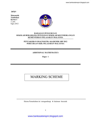 www.banksoalanspm.blogspot.com

3472/1

Matematik
Tambahan
Kertas 1
2 jam
Ogos 2012

BAHAGIAN PENGURUSAN
SEKOLAH BERASRAMA PENUH DAN SEKOLAH KECEMERLANGAN
KEMENTERIAN PELAJARAN MALAYSIA
PENTAKSIRAN DIAGNOSTIK AKADEMIK SBP 2012
PERCUBAAN SIJIL PELAJARAN MALAYSIA

ADDITIONAL MATHEMATICS
Paper 1

MARKING SCHEME

Skema Pemarkahan ini mengandungi 6 halaman bercetak

1

www.banksoalanspm.blogspot.com

 