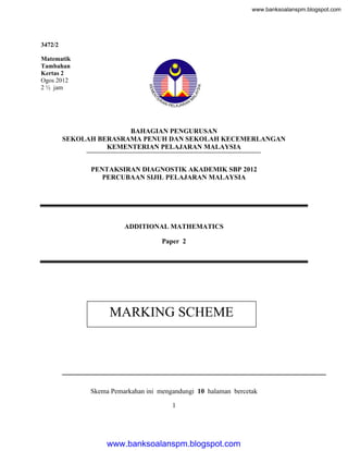 www.banksoalanspm.blogspot.com

3472/2
Matematik
Tambahan
Kertas 2
Ogos 2012
2 ½ jam

BAHAGIAN PENGURUSAN
SEKOLAH BERASRAMA PENUH DAN SEKOLAH KECEMERLANGAN
KEMENTERIAN PELAJARAN MALAYSIA
PENTAKSIRAN DIAGNOSTIK AKADEMIK SBP 2012
PERCUBAAN SIJIL PELAJARAN MALAYSIA

ADDITIONAL MATHEMATICS
Paper 2

MARKING SCHEME

Skema Pemarkahan ini mengandungi 10 halaman bercetak
1

www.banksoalanspm.blogspot.com

 