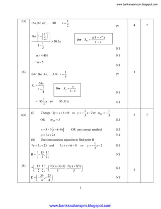 www.banksoalanspm.blogspot.com

3(a)

16 ,8 , 4 ,...... OR

r

1
2

P1

  1 n 
16 1    
 2 

  30.5
1
1
2

Use

Sn 

4

7

a(1  r n )
1 r
K1

n  4.416

K1

n  5

N1
(b)

64 ,16 , 4 ,...... OR r 
S 

64
1
1
4

Use

1
= 85  or
3

4(a)

(i)

1
4

S 

a
1 r

N1
1
1
to y   x  2 or mBC  
3
3

mAB  3

y  5  3 x  (6) 

OR any correct method

K1
N1

Use simultaneous equation to find point B

*y  3x  23 and

3y  x  6  0

or

1
y   x2
3

 15 1 
B =  , 
 2 2

(b)

5
K1

y  3x  23

(ii)

3

K1

85.33 

Change 3 y  x  6  0
OR

P1

K1
N1

 15 1   2( x)  3(6) 2( y)  3(5) 
*  ,   
,

5
5
 2 2 

 39 25 
D = , 
4 
 4

3

www.banksoalanspm.blogspot.com

K1
N1

2

7

 