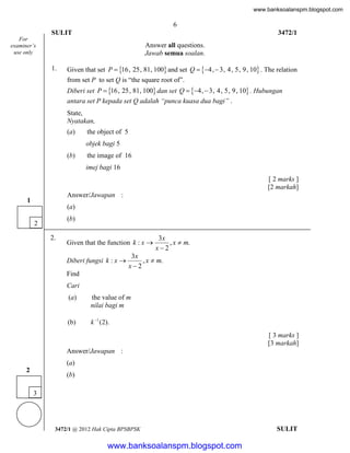 www.banksoalanspm.blogspot.com

6
SULIT

3472/1

For
examiner’s
use only

Answer all questions.
Jawab semua soalan.
1.

Given that set P  16, 25, 81, 100 and set Q  4,  3, 4, 5, 9, 10 . The relation
from set P to set Q is “the square root of”.
Diberi set P  16, 25, 81, 100 dan set Q  4,  3, 4, 5, 9, 10 . Hubungan
antara set P kepada set Q adalah “punca kuasa dua bagi” .
State,
Nyatakan,
(a)

the object of 5
objek bagi 5

(b)

the image of 16
imej bagi 16
[ 2 marks ]
[2 markah]

Answer/Jawapan :

1

(a)
(b)

2
2.

Given that the function k : x 
Diberi fungsi k : x 

3x
, x  m.
x2

3x
, x  m.
x2

Find
Cari
(a)

the value of m
nilai bagi m

(b)

k 1 (2).

[ 3 marks ]
[3 markah]
Answer/Jawapan :
(a)
2

(b)
3

3472/1 @ 2012 Hak Cipta BPSBPSK

[Lihat halaman sebelah
SULIT

www.banksoalanspm.blogspot.com

 