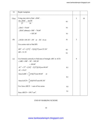 www.banksoalanspm.blogspot.com

14

15(a)

Rujuk Lampiran
Using sine rule to find BAC .
sin BAC sin 30o

27
14

3
K1

BAC  74.64o

N1

BAC (obtuse) 180  74.64
o

o

 105.36o
(b)

N1

DCB 105.36o  30o or DC  6 cm

P1

3

Use cosine rule to find BD.
BD 2  62   27   2  6  27  cos135.36
2

BD  31.55

(c)

K1
N1

Use formula correctly to find area of triangle ABC or ACD.
ABC 180o  30o  105.36o

4

 44.64o
AC 2  27 2  14   2  27 14  cos 44.64
2

K1

AC 19.67

1
Area ABC  (14)(27)sin 44.64o
2

or
K1

1
Area ACD  (6)(19.67)sin105.36o
2

Use Area ABCD = sum of two areas

K1

Area ABCD = 189.7 cm2 .

N1

END OF MARKING SCHEME

10

www.banksoalanspm.blogspot.com

10

 