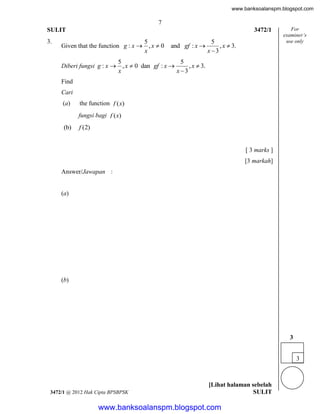 www.banksoalanspm.blogspot.com

7
SULIT
3.

3472/1

5
Given that the function g : x  , x  0
x

and gf : x 

5
, x  3.
x 3

For
examiner’s
use only

5
5
Diberi fungsi g : x  , x  0 dan gf : x 
, x  3.
x
x 3
Find
Cari
(a)

the function f (x)
fungsi bagi f (x)

(b)

f (2)

[ 3 marks ]
[3 markah]
Answer/Jawapan :

(a)

(b)

3
3

3472/1 @ 2012 Hak Cipta BPSBPSK

[Lihat halaman sebelah
SULIT

www.banksoalanspm.blogspot.com

 