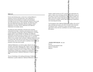http://sahatmozac.blogspot.com
PREFACE                                                                                       English, coupled with the use of ICT, provide greater opportunities for
                                                                                              pupils to improve their knowledge and skills in mathematics because of
Science and technology plays a critical role in realising Malaysia’s                          the richness of resources and repositories of knowledge in English. Our
aspiration to become a developed nation. Since mathematics is                                 pupils will be able to interact with pupils from other countries, improve
instrumental in the development of scientific and technological                               their proficiency in English; and thus make the learning of mathematics
knowledge, the provision of quality mathematics education from an early                       more interesting and exciting.
age in the education process is thus important. The Malaysian school
curriculum offers three mathematics education programs, namely                                The development of this Additional Mathematics syllabus is the work of
Mathematics for primary schools, Mathematics and Additional                                   many individuals and experts in the field. On behalf of the Curriculum
Mathematics for secondary schools.                                                            Development Centre, I would like to express much gratitude and
                                                                                              appreciation to those who have contributed in one way or another towards
The Malaysian school mathematics curriculum aims to develop                                   this initiative.
mathematical knowledge, competency and inculcate positive attitudes
towards mathematics among pupils. While the Mathematics curriculum
prepares pupils to cope with daily life challenges, the Additional
Mathematics curriculum provides an exposure to the level of mathematics
appropriate for science and technology related careers. As with other
subjects in the secondary school curriculum, Additional Mathematics aims
to inculcate noble values and love for the nation in the development of a
                                                             http://mathsmozac.blogspot.com

holistic person, who in turn will be able to contribute to the harmony and
prosperity of the nation and its people.                                                      ( MAHZAN BIN BAKAR           SMP, AMP)

                                                                                              Director
Additional Mathematics is an elective subject offered to the upper
                                                                                              Curriculum Development Centre
secondary school pupils. Beginning 2003, English is used as the medium
                                                                                              Ministry of Education
of instruction for Science and Mathematics subjects. The policy to change
                                                                                              Malaysia
the medium of instruction for the two subjects follows a phased
implementation schedule and is expected to be completed by 2008. The
teaching and learning of Additional Mathematics in English started in
2006.

The use of technology in the teaching and learning of Additional
Mathematics is greatly emphasised. Additional Mathematics taught in
 