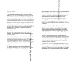 http://sahatmozac.blogspot.com
INTRODUCTION                                                                                            through mathematics are also stressed in the process of learning Additional
                                                                                                        Mathematics. When pupils explain concepts and their work, they are
A well-informed and knowledgeable society, well versed in the use of                                    guided in the use of correct and precise mathematical terms and sentences.
Mathematics to cope with daily life challenges is integral to realising the                             Emphasis on Mathematical communications develops pupils’ ability in
nation’s aspiration to become an industrialised nation. Thus, efforts are                               interpreting matters into mathematical modellings or vice versa.
taken to ensure a society that assimilates mathematics into their daily lives.
                                                                                                        The use of technology especially, Information and Communication
Pupils are nurtured from an early age with the skills to solve problems and
communicate mathematically, to enable them to make effective decisions.                                 Technology (ICT) is much encouraged in the teaching and learning
                                                                                                        process. Pupils’ understanding of concepts can be enhanced as visual
Mathematics is essential in preparing a workforce capable of meeting the                                stimuli are provided and complex calculations are made easier with the use
demands of a progressive nation. As such, this field assumes its role as the                            of calculators.
driving force behind various developments in science and technology. In
line with the nation’s objective to create a knowledge-based economy, the                               Project work, compalsory in Additional Mathematics provides
                                                                                                        opportunities for pupils to apply the knowledge and skills learned in the
skills of Research & Development in mathematics is nurtured and
developed at school level.                                                                              classroom into real-life situations. Project work carried out by pupils
                                                                                                        includes exploration of mathematical problems, which activates their
Additional Mathematics is an elective subject in secondary schools, which                               minds, makes the learning of mathematics more meaningful, and enables
caters to the needs of pupils who are inclined towards Science and                                      pupils to apply mathematical concepts and skills, and further develops
Technology. Thus, the content of the curriculum has been organised to                                   their communication skills.
                                                                       http://mathsmozac.blogspot.com

achieve this objective.
                                                                                                        The intrinsic values of mathematics namely thinking systematically,
The design of the Additional Mathematics syllabus takes into account the                                accurately, thoroughly, diligently and with confidence, infused throughout
contents of the Mathematics curriculum. New areas of mathematics                                        the teaching and learning process; contribute to the moulding of character
introduced in the Additional Mathematics curriculum are in keeping with                                 and the inculcation of positive attitudes towards mathematics. Together
new developments in Mathematics. Emphasis is placed on the heuristics of                                with these, moral values are also introduced in context throughout the
problem solving in the process of teaching and learning to enable pupils to                             teaching and learning of mathematics.
gain the ability and confidence to use mathematics in new and different
situations.
                                                                                                        Assessment, in the form of tests and examinations helps to gauge pupils’
                                                                                                        achievement. Assessments in Additional Mathematics include aspects such
The Additional Mathematics syllabus emphasises understanding of                                         as understanding of concepts, mastery of skills and non-routine questions
concepts and mastery of related skills with problem solving as the main                                 that demand the application of problem-solving strategies. The use of good
focus in the teaching and learning process. Skills of communication                                     assessment data from a variety of sources provides valuable information
 