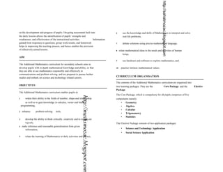 http://sahatmozac.blogspot.com
on the development and progress of pupils. On-going assessment built into                           6          use the knowledge and skills of Mathematics to interpret and solve
the daily lessons allows the identification of pupils’ strengths and                                           real-life problems,
weaknesses, and effectiveness of the instructional activities.          Information
gained from responses to questions, group work results, and homework                                7          debate solutions using precise mathematical language,
helps in improving the teaching process, and hence enables the provision
of effectively aimed lessons.                                                                       8    relate mathematical ideas to the needs and activities of human
                                                                                                               beings,
AIM
                                                                                                    9          use hardware and software to explore mathematics, and
The Additional Mathematics curriculum for secondary schools aims to
develop pupils with in-depth mathematical knowledge and ability, so that                            10     practise intrinsic mathematical values.
they are able to use mathematics responsibly and effectively in
communications and problem solving, and are prepared to pursue further
studies and embark on science and technology related careers.                                       CURRICULUM ORGANISATION

                                                                                                    The contents of the Additional Mathematics curriculum are organised into
OBJECTIVES                                                                                          two learning packages. They are the                       Core Package and the    Elective
                                                                                                    Package.
The Additional Mathematics curriculum enables pupils to:
                                                                                                    The Core Package, which is compulsory for all pupils comprises of five
                                                                   http://mathsmozac.blogspot.com

1       widen their ability in the fields of number, shape and relationship                         components namely:
        as well as to gain knowledge in calculus, vector and linear                                    •   Geometry
    programming,                                                                                       •   Algebra
                                                                                                       •   Calculus
2    enhance         problem-solving   skills,
                                                                                                       •   Trigonometry
                                                                                                       •   Statistics
3       develop the ability to think critically, creatively and to reason out
        logically,                                                                                  The Elective Package consists of two application packages:
4    make inference and reasonable generalisation from given
       information,                                                                                        •      Science and Technology Application
                                                                                                           •      Social Science Application
5       relate the learning of Mathematics to daily activities and careers,
 