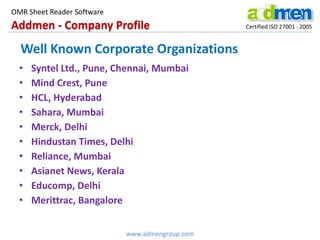 Addmen - Company Profile Certified ISO 27001 : 2005
OMR Sheet Reader Software
www.admengroup.com
Well Known Corporate Organizations
• Syntel Ltd., Pune, Chennai, Mumbai
• Mind Crest, Pune
• HCL, Hyderabad
• Sahara, Mumbai
• Merck, Delhi
• Hindustan Times, Delhi
• Reliance, Mumbai
• Asianet News, Kerala
• Educomp, Delhi
• Merittrac, Bangalore
 