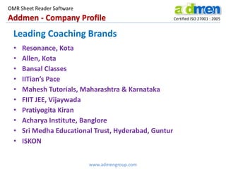 Addmen - Company Profile Certified ISO 27001 : 2005
OMR Sheet Reader Software
www.admengroup.com
Leading Coaching Brands
• Resonance, Kota
• Allen, Kota
• Bansal Classes
• IITian’s Pace
• Mahesh Tutorials, Maharashtra & Karnataka
• FIIT JEE, Vijaywada
• Pratiyogita Kiran
• Acharya Institute, Banglore
• Sri Medha Educational Trust, Hyderabad, Guntur
• ISKON
 