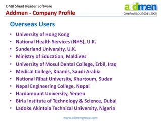 Addmen - Company Profile Certified ISO 27001 : 2005
OMR Sheet Reader Software
www.admengroup.com
Overseas Users
• University of Hong Kong
• National Health Services (NHS), U.K.
• Sunderland University, U.K.
• Ministry of Education, Maldives
• University of Mosul Dental College, Erbil, Iraq
• Medical College, Khamis, Saudi Arabia
• National Ribat University, Khartoum, Sudan
• Nepal Engineering College, Nepal
• Hardamount University, Yemen
• Birla Institute of Technology & Science, Dubai
• Ladoke Akintola Technical University, Nigeria
 