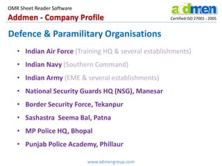 Addmen - Company Profile Certified ISO 27001 : 2005
OMR Sheet Reader Software
www.admengroup.com
Defence & Paramilitary Organisations
• Indian Air Force (Training HQ & several establishments)
• Indian Navy (Southern Command)
• Indian Army (EME & several establishments)
• National Security Guards HQ (NSG), Manesar
• Border Security Force, Tekanpur
• Sashastra Seema Bal, Patna
• MP Police HQ, Bhopal
• Punjab Police Academy, Phillaur
 