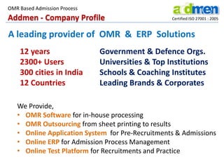 OMR Based Admission Process

Addmen - Company Profile

Certified ISO 27001 : 2005

A leading provider of OMR & ERP Solutions
12 years
2300+ Users
300 cities in India
12 Countries

Government & Defence Orgs.
Universities & Top Institutions
Schools & Coaching Institutes
Leading Brands & Corporates

We Provide,
• OMR Software for in-house processing
• OMR Outsourcing from sheet printing to results
• Online Application System for Pre-Recruitments & Admissions
• Online ERP for Admission Process Management
• Online Test Platform for Recruitments and Practice

 