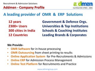 Recruitment & Admission Solutions

Addmen - Company Profile

Certified ISO 27001 : 2005

A leading provider of OMR & ERP Solutions
12 years
2300+ Users
300 cities in India
12 Countries

Government & Defence Orgs.
Universities & Top Institutions
Schools & Coaching Institutes
Leading Brands & Corporates

We Provide• OMR Software for in-house processing
• OMR Outsourcing from sheet printing to results
• Online Application System for Pre-Recruitments & Admissions
• Online ERP for Admission Process Management
• Online Test Platform for Recruitments and Practice
www.admengroup.com

 