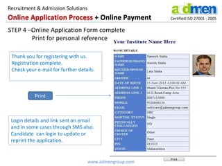 Online Application Process + Online Payment Certified ISO 27001 : 2005
STEP 4 –Online Application Form complete
Print for personal reference
Login details and link sent on email
and in some cases through SMS also.
Candidate can login to update or
reprint the application.
Thank you for registering with us.
Registration complete.
Check your e-mail for further details.
Print
www.admengroup.com
Recruitment & Admission Solutions
 
